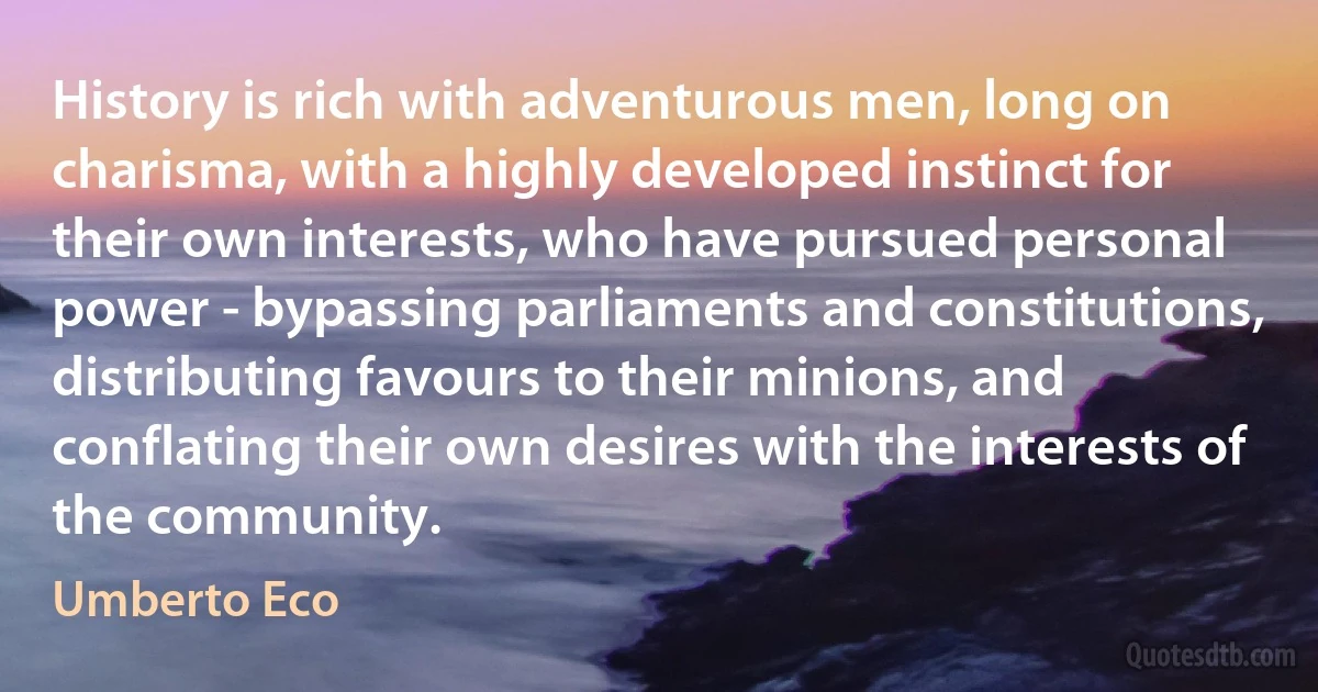 History is rich with adventurous men, long on charisma, with a highly developed instinct for their own interests, who have pursued personal power - bypassing parliaments and constitutions, distributing favours to their minions, and conflating their own desires with the interests of the community. (Umberto Eco)