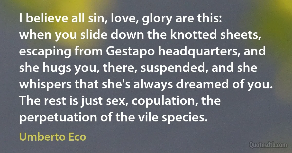 I believe all sin, love, glory are this: when you slide down the knotted sheets, escaping from Gestapo headquarters, and she hugs you, there, suspended, and she whispers that she's always dreamed of you. The rest is just sex, copulation, the perpetuation of the vile species. (Umberto Eco)