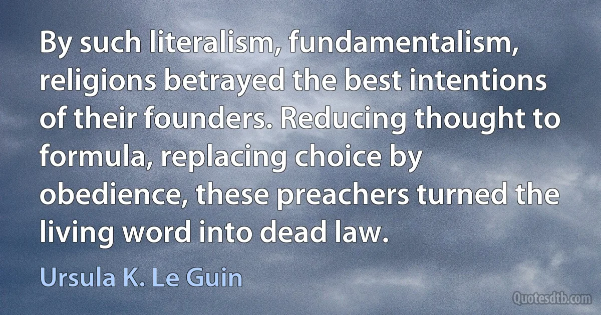 By such literalism, fundamentalism, religions betrayed the best intentions of their founders. Reducing thought to formula, replacing choice by obedience, these preachers turned the living word into dead law. (Ursula K. Le Guin)