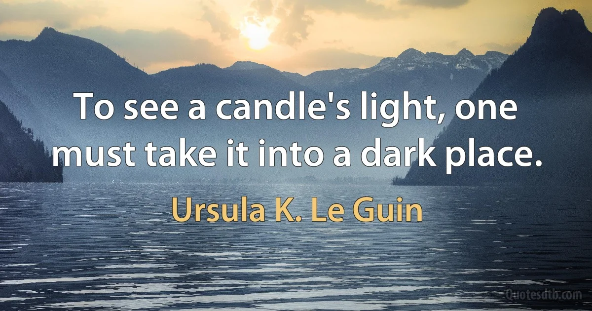 To see a candle's light, one must take it into a dark place. (Ursula K. Le Guin)