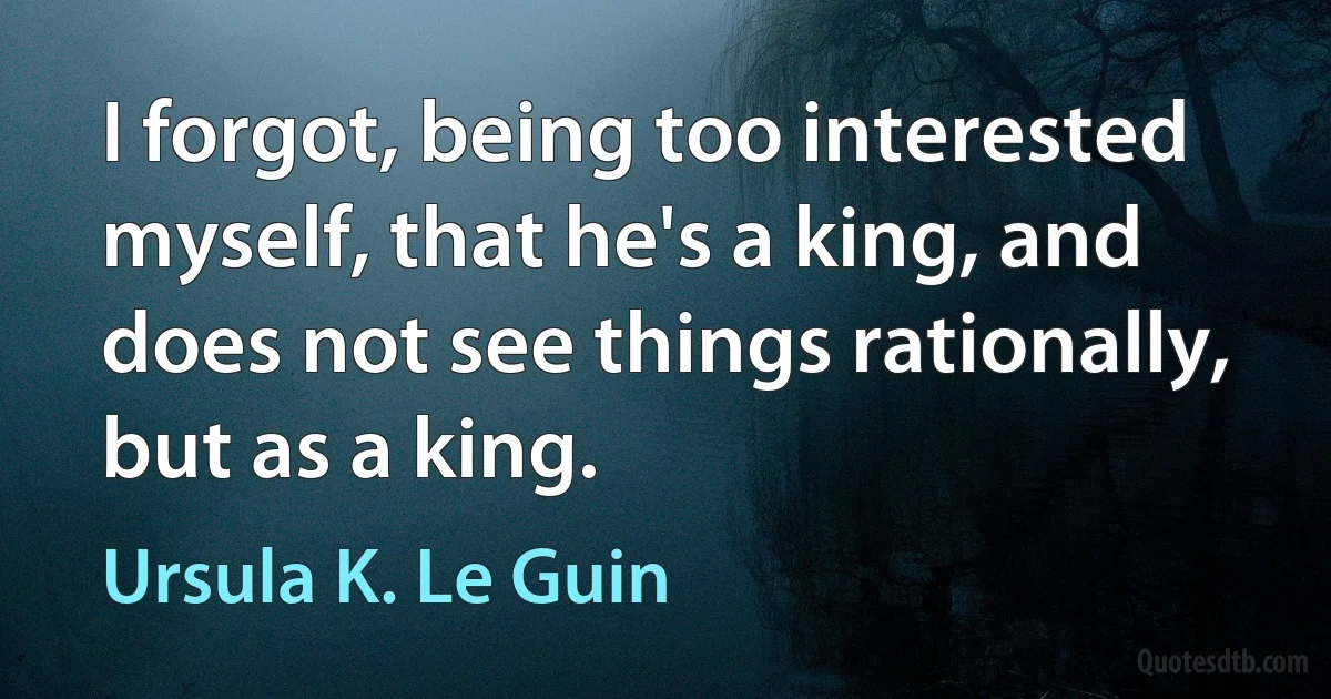 I forgot, being too interested myself, that he's a king, and does not see things rationally, but as a king. (Ursula K. Le Guin)