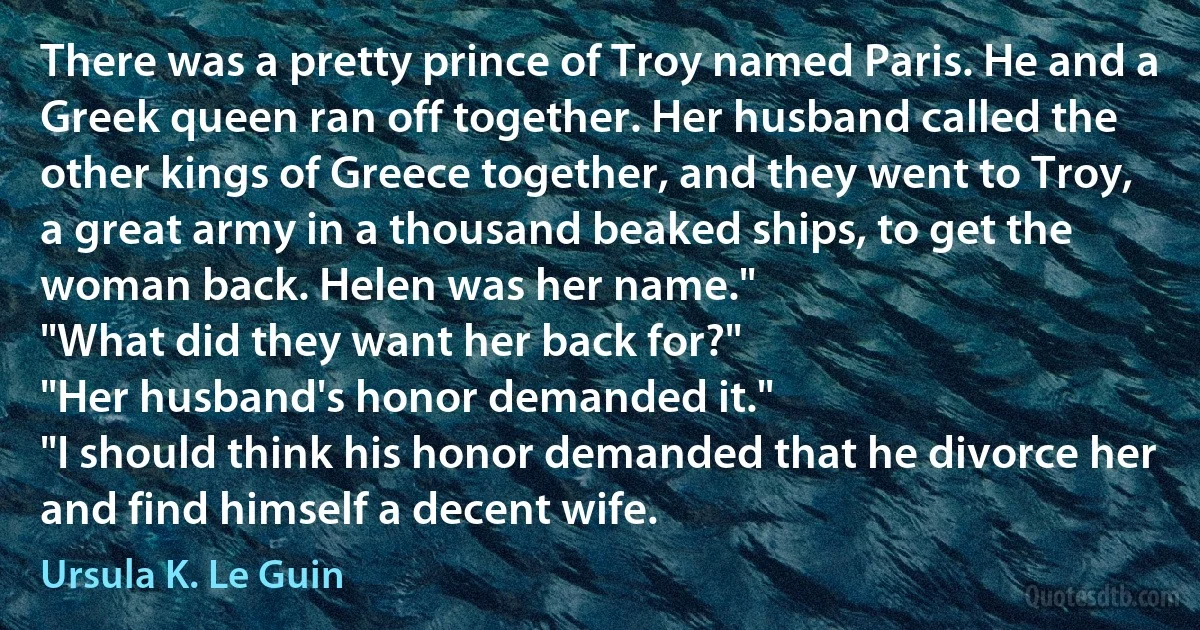 There was a pretty prince of Troy named Paris. He and a Greek queen ran off together. Her husband called the other kings of Greece together, and they went to Troy, a great army in a thousand beaked ships, to get the woman back. Helen was her name."
"What did they want her back for?"
"Her husband's honor demanded it."
"I should think his honor demanded that he divorce her and find himself a decent wife. (Ursula K. Le Guin)