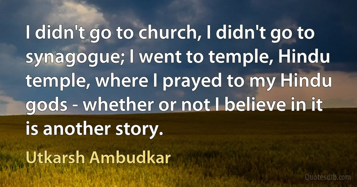 I didn't go to church, I didn't go to synagogue; I went to temple, Hindu temple, where I prayed to my Hindu gods - whether or not I believe in it is another story. (Utkarsh Ambudkar)