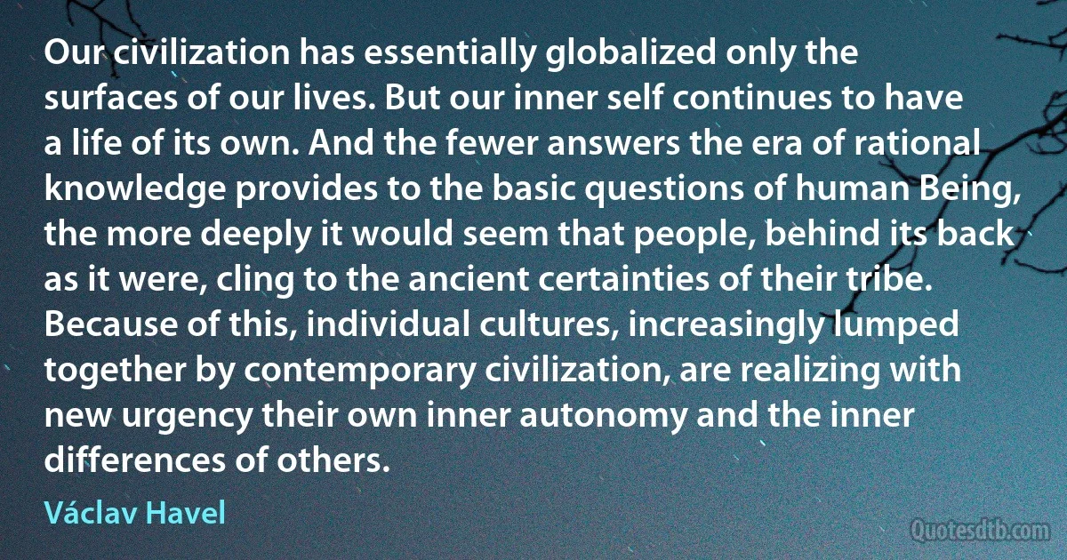 Our civilization has essentially globalized only the surfaces of our lives. But our inner self continues to have a life of its own. And the fewer answers the era of rational knowledge provides to the basic questions of human Being, the more deeply it would seem that people, behind its back as it were, cling to the ancient certainties of their tribe. Because of this, individual cultures, increasingly lumped together by contemporary civilization, are realizing with new urgency their own inner autonomy and the inner differences of others. (Václav Havel)