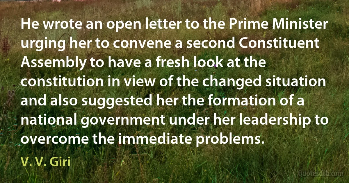 He wrote an open letter to the Prime Minister urging her to convene a second Constituent Assembly to have a fresh look at the constitution in view of the changed situation and also suggested her the formation of a national government under her leadership to overcome the immediate problems. (V. V. Giri)