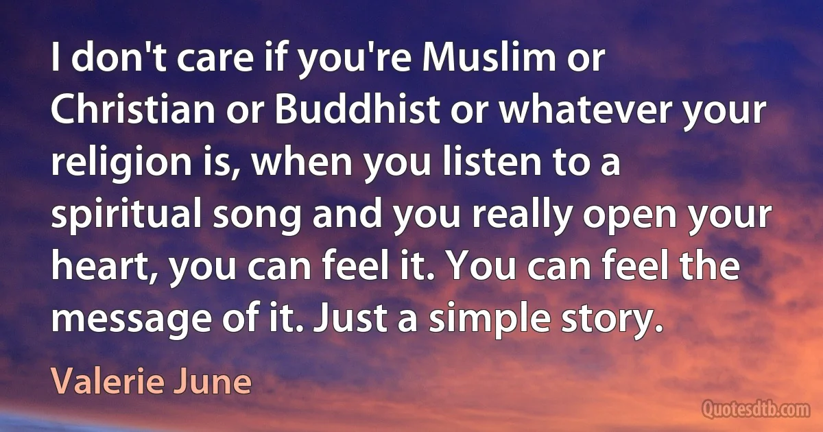 I don't care if you're Muslim or Christian or Buddhist or whatever your religion is, when you listen to a spiritual song and you really open your heart, you can feel it. You can feel the message of it. Just a simple story. (Valerie June)