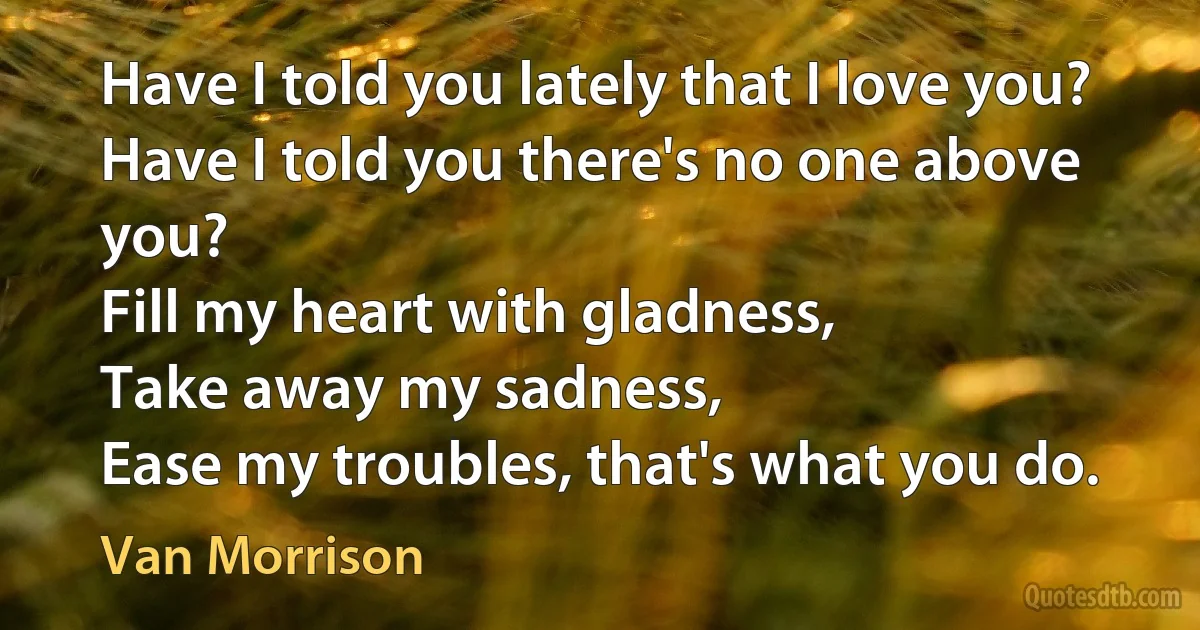 Have I told you lately that I love you?
Have I told you there's no one above you?
Fill my heart with gladness,
Take away my sadness,
Ease my troubles, that's what you do. (Van Morrison)