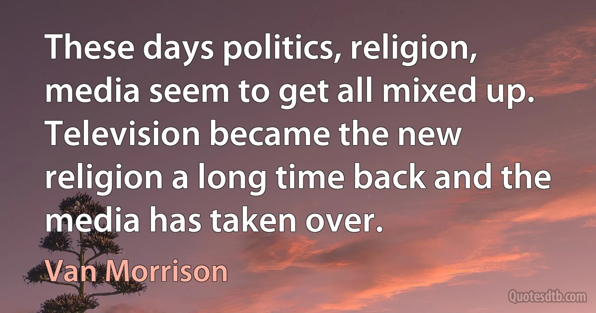 These days politics, religion, media seem to get all mixed up. Television became the new religion a long time back and the media has taken over. (Van Morrison)