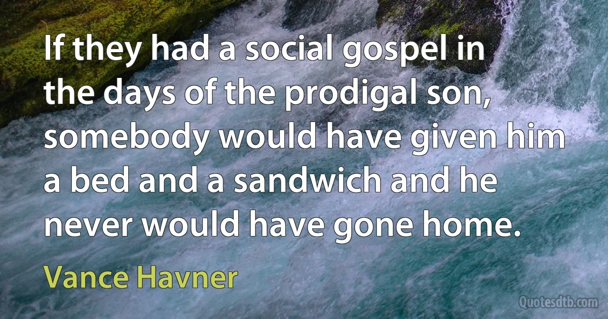 If they had a social gospel in the days of the prodigal son, somebody would have given him a bed and a sandwich and he never would have gone home. (Vance Havner)