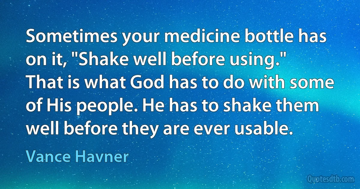 Sometimes your medicine bottle has on it, "Shake well before using." That is what God has to do with some of His people. He has to shake them well before they are ever usable. (Vance Havner)