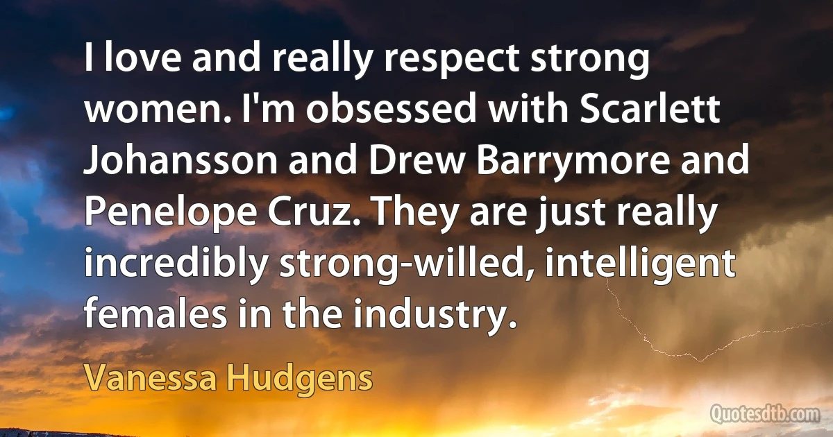 I love and really respect strong women. I'm obsessed with Scarlett Johansson and Drew Barrymore and Penelope Cruz. They are just really incredibly strong-willed, intelligent females in the industry. (Vanessa Hudgens)