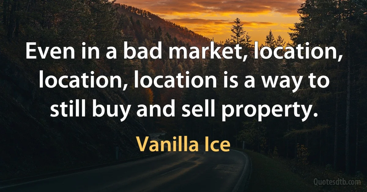 Even in a bad market, location, location, location is a way to still buy and sell property. (Vanilla Ice)