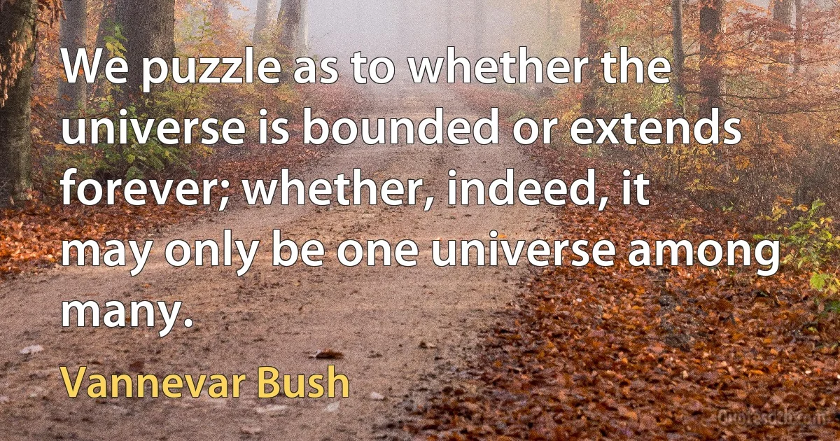 We puzzle as to whether the universe is bounded or extends forever; whether, indeed, it may only be one universe among many. (Vannevar Bush)