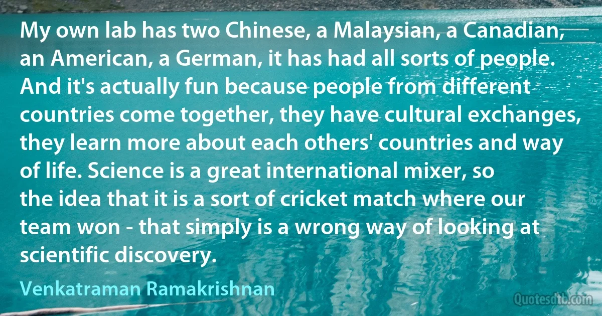 My own lab has two Chinese, a Malaysian, a Canadian, an American, a German, it has had all sorts of people. And it's actually fun because people from different countries come together, they have cultural exchanges, they learn more about each others' countries and way of life. Science is a great international mixer, so the idea that it is a sort of cricket match where our team won - that simply is a wrong way of looking at scientific discovery. (Venkatraman Ramakrishnan)