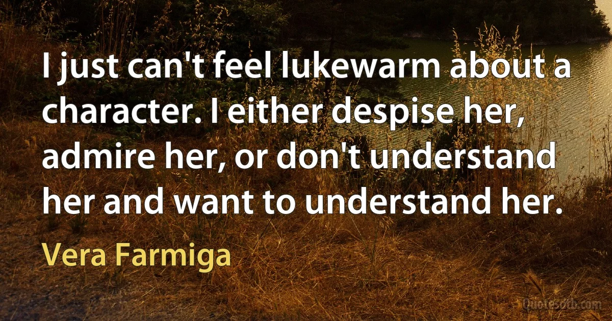 I just can't feel lukewarm about a character. I either despise her, admire her, or don't understand her and want to understand her. (Vera Farmiga)