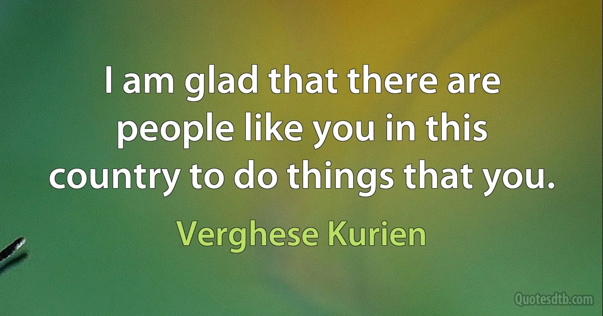 I am glad that there are people like you in this country to do things that you. (Verghese Kurien)