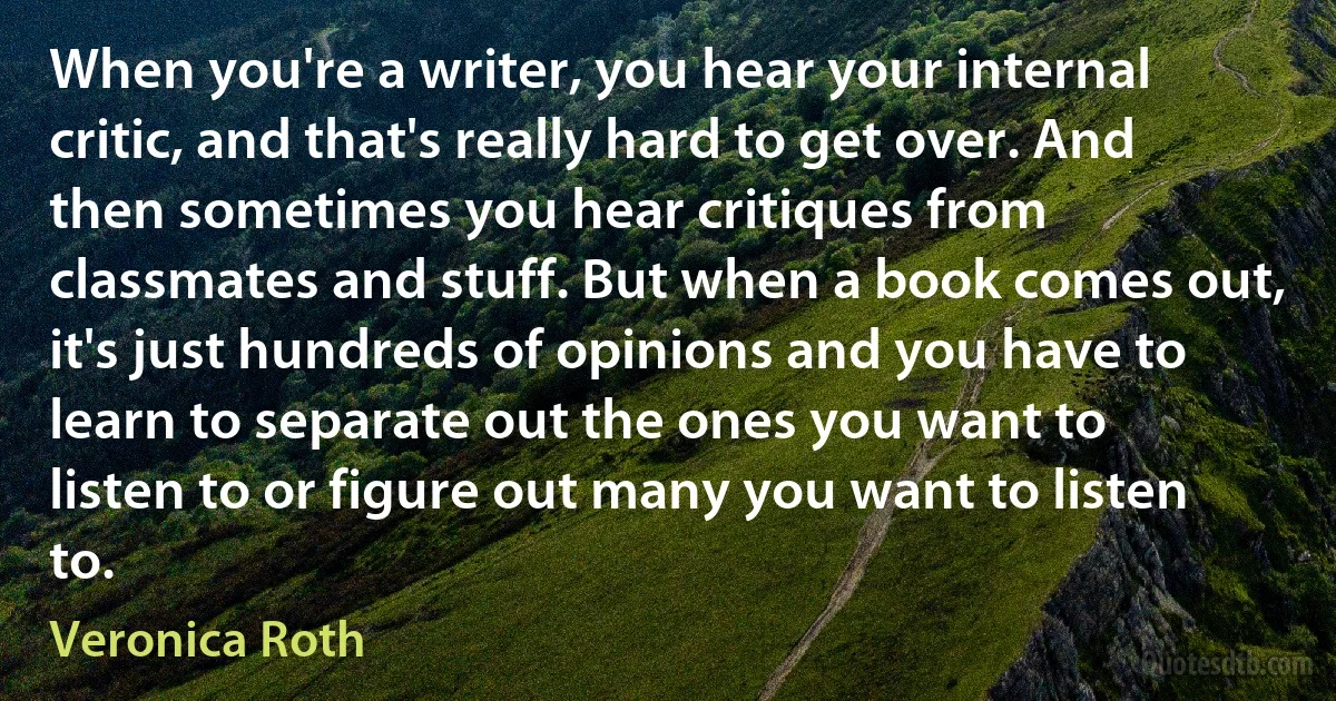 When you're a writer, you hear your internal critic, and that's really hard to get over. And then sometimes you hear critiques from classmates and stuff. But when a book comes out, it's just hundreds of opinions and you have to learn to separate out the ones you want to listen to or figure out many you want to listen to. (Veronica Roth)