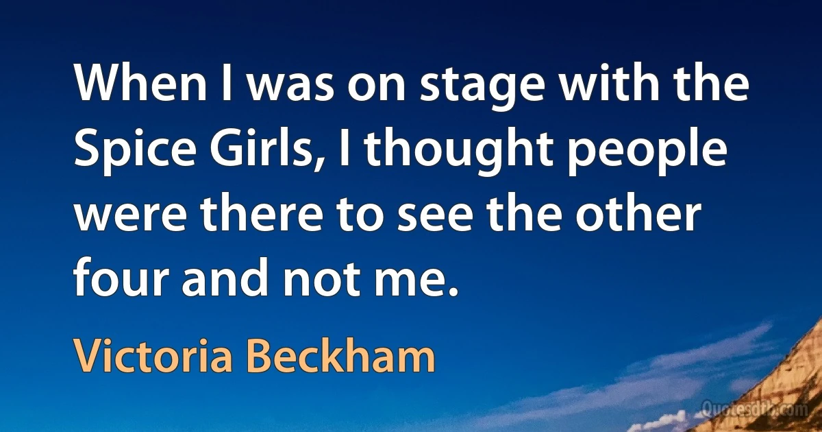 When I was on stage with the Spice Girls, I thought people were there to see the other four and not me. (Victoria Beckham)