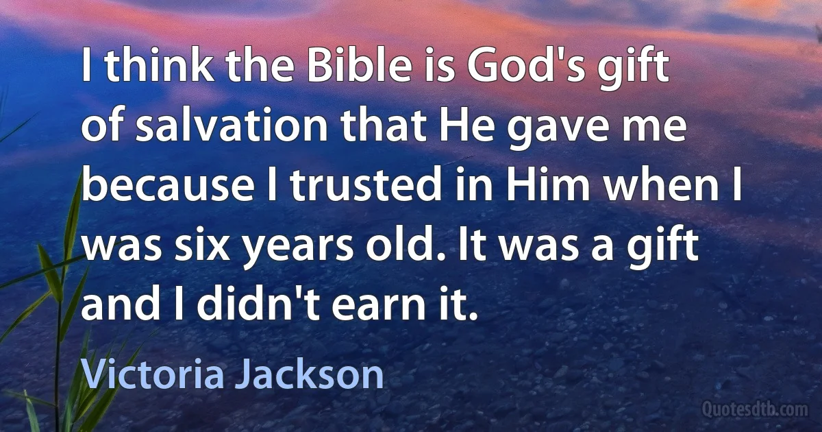 I think the Bible is God's gift of salvation that He gave me because I trusted in Him when I was six years old. It was a gift and I didn't earn it. (Victoria Jackson)