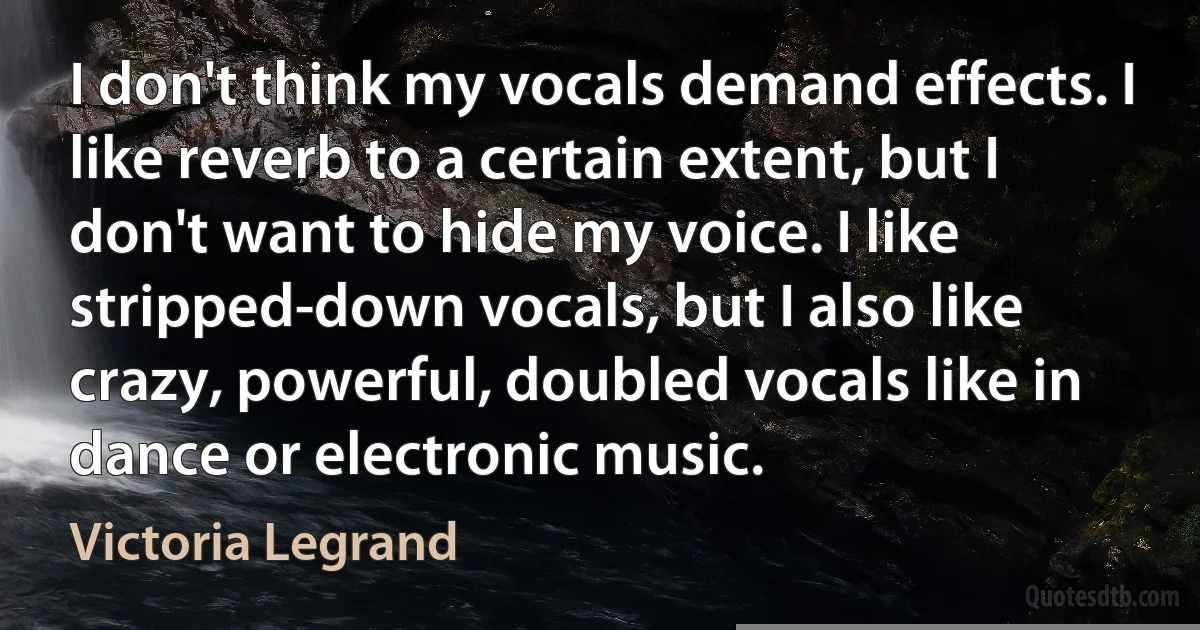 I don't think my vocals demand effects. I like reverb to a certain extent, but I don't want to hide my voice. I like stripped-down vocals, but I also like crazy, powerful, doubled vocals like in dance or electronic music. (Victoria Legrand)