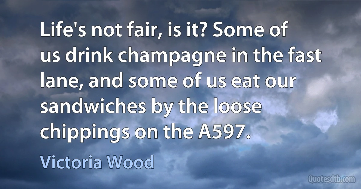 Life's not fair, is it? Some of us drink champagne in the fast lane, and some of us eat our sandwiches by the loose chippings on the A597. (Victoria Wood)