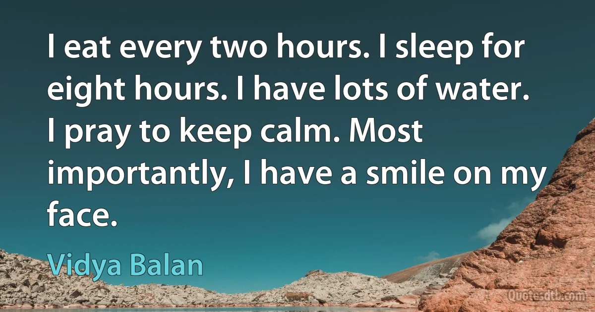 I eat every two hours. I sleep for eight hours. I have lots of water. I pray to keep calm. Most importantly, I have a smile on my face. (Vidya Balan)