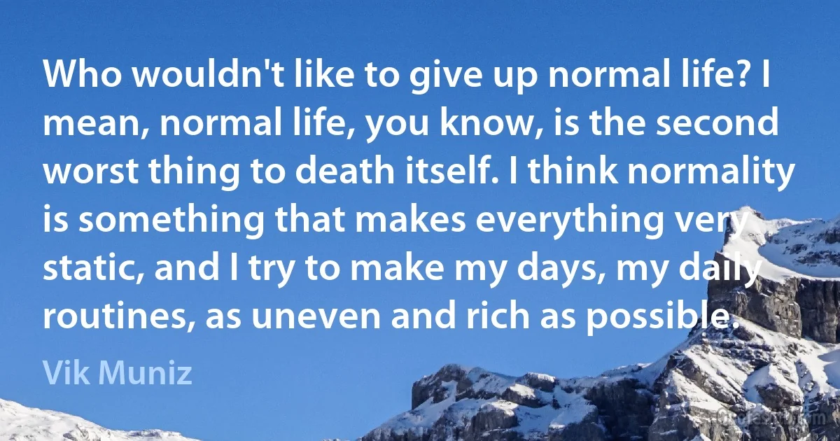 Who wouldn't like to give up normal life? I mean, normal life, you know, is the second worst thing to death itself. I think normality is something that makes everything very static, and I try to make my days, my daily routines, as uneven and rich as possible. (Vik Muniz)