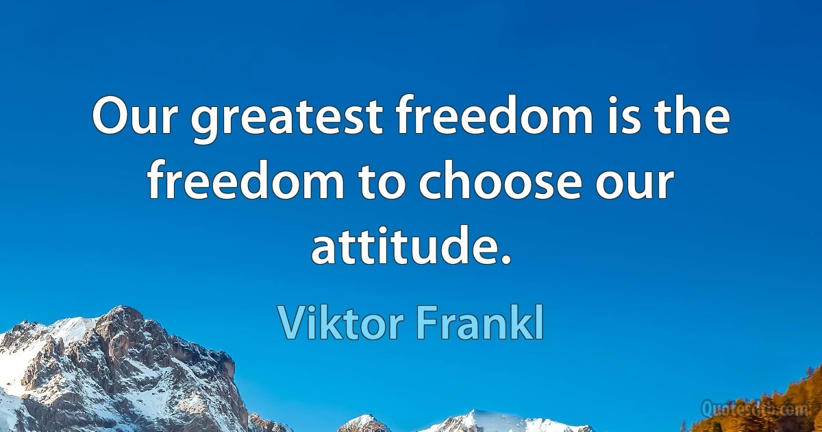 Our greatest freedom is the freedom to choose our attitude. (Viktor Frankl)