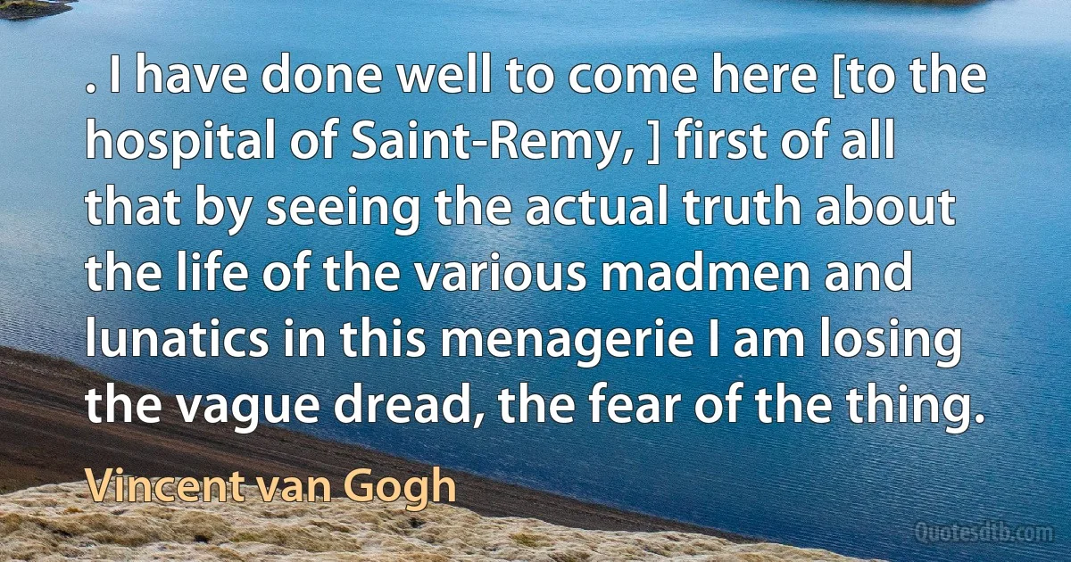 . I have done well to come here [to the hospital of Saint-Remy, ] first of all that by seeing the actual truth about the life of the various madmen and lunatics in this menagerie I am losing the vague dread, the fear of the thing. (Vincent van Gogh)