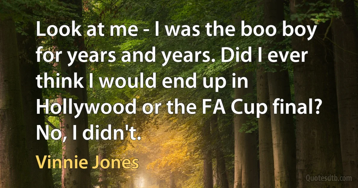 Look at me - I was the boo boy for years and years. Did I ever think I would end up in Hollywood or the FA Cup final? No, I didn't. (Vinnie Jones)