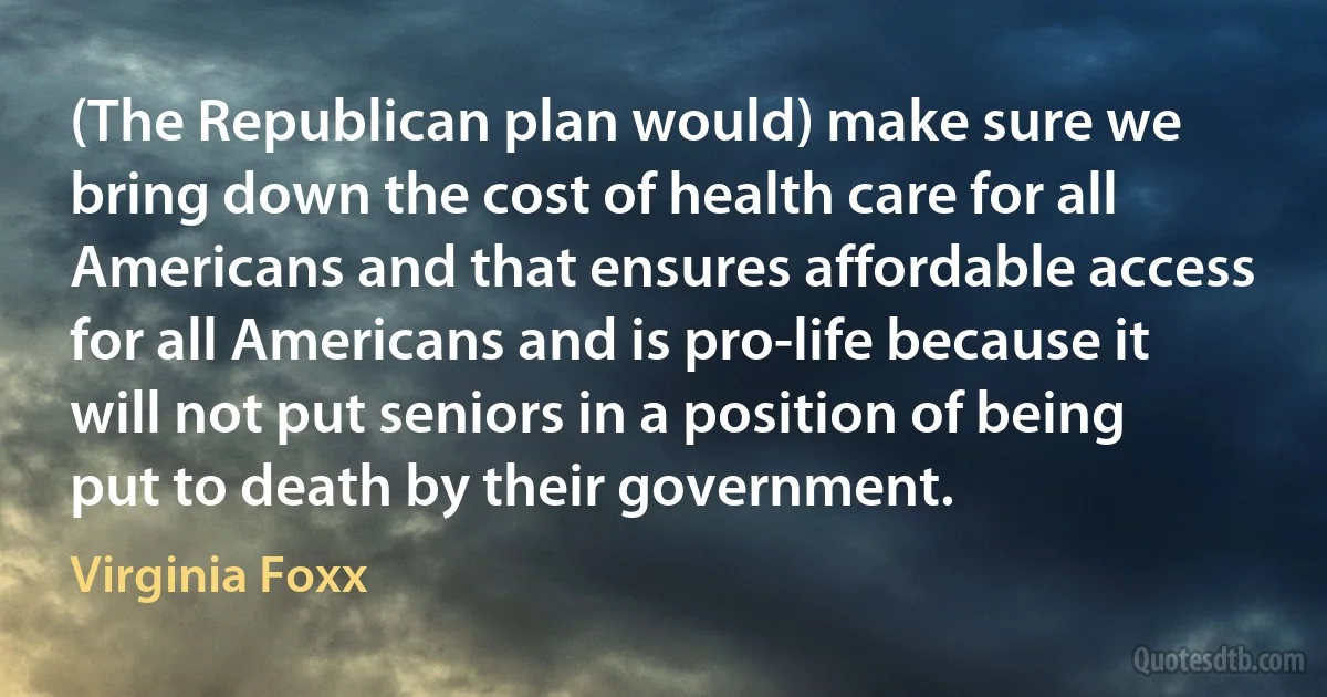 (The Republican plan would) make sure we bring down the cost of health care for all Americans and that ensures affordable access for all Americans and is pro-life because it will not put seniors in a position of being put to death by their government. (Virginia Foxx)