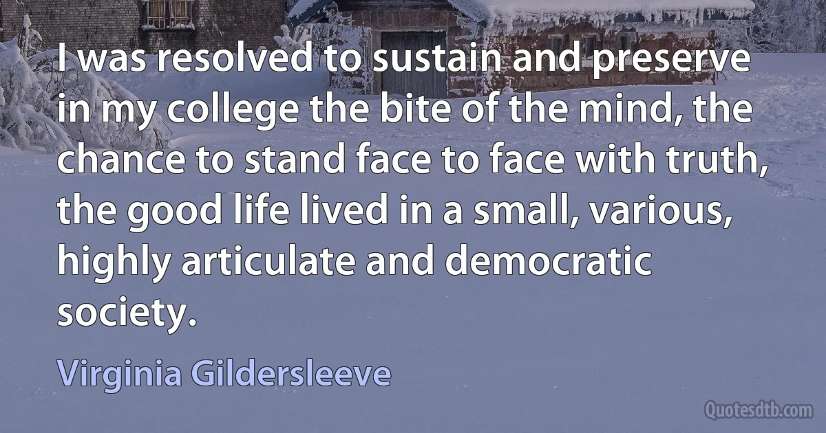 I was resolved to sustain and preserve in my college the bite of the mind, the chance to stand face to face with truth, the good life lived in a small, various, highly articulate and democratic society. (Virginia Gildersleeve)