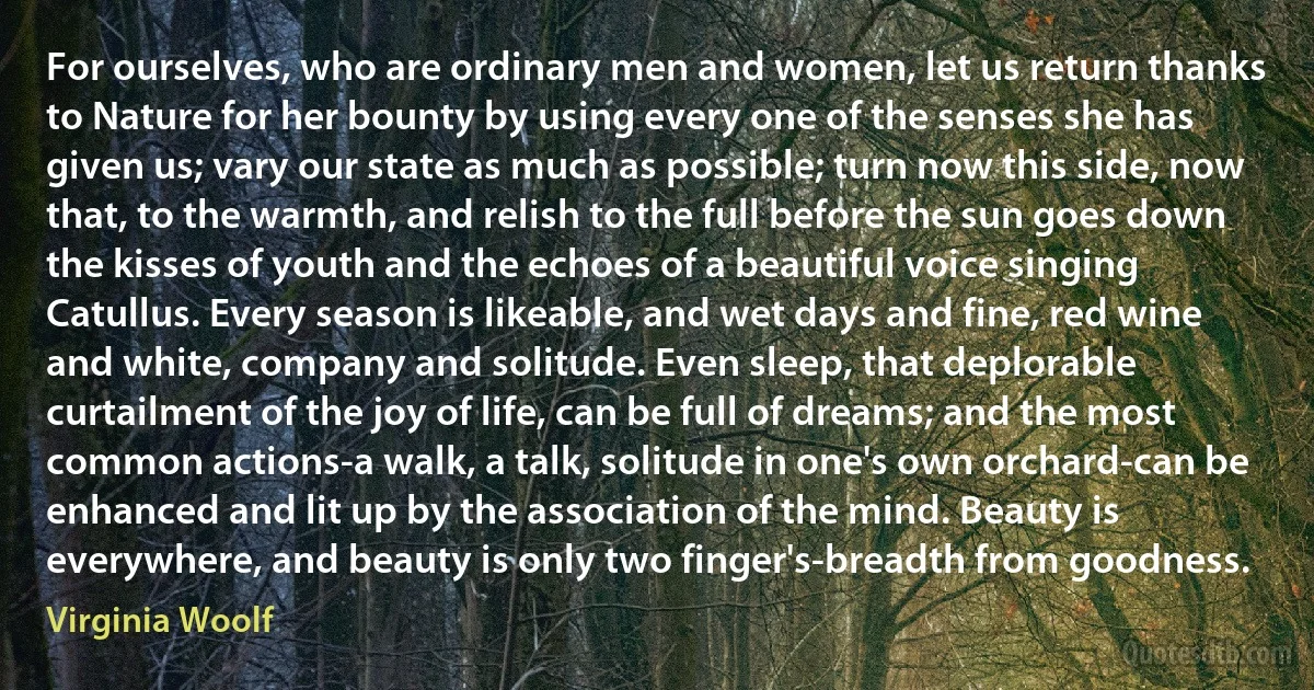 For ourselves, who are ordinary men and women, let us return thanks to Nature for her bounty by using every one of the senses she has given us; vary our state as much as possible; turn now this side, now that, to the warmth, and relish to the full before the sun goes down the kisses of youth and the echoes of a beautiful voice singing Catullus. Every season is likeable, and wet days and fine, red wine and white, company and solitude. Even sleep, that deplorable curtailment of the joy of life, can be full of dreams; and the most common actions-a walk, a talk, solitude in one's own orchard-can be enhanced and lit up by the association of the mind. Beauty is everywhere, and beauty is only two finger's-breadth from goodness. (Virginia Woolf)