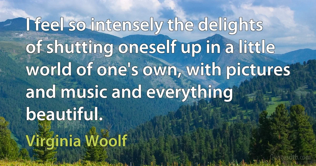 I feel so intensely the delights of shutting oneself up in a little world of one's own, with pictures and music and everything beautiful. (Virginia Woolf)