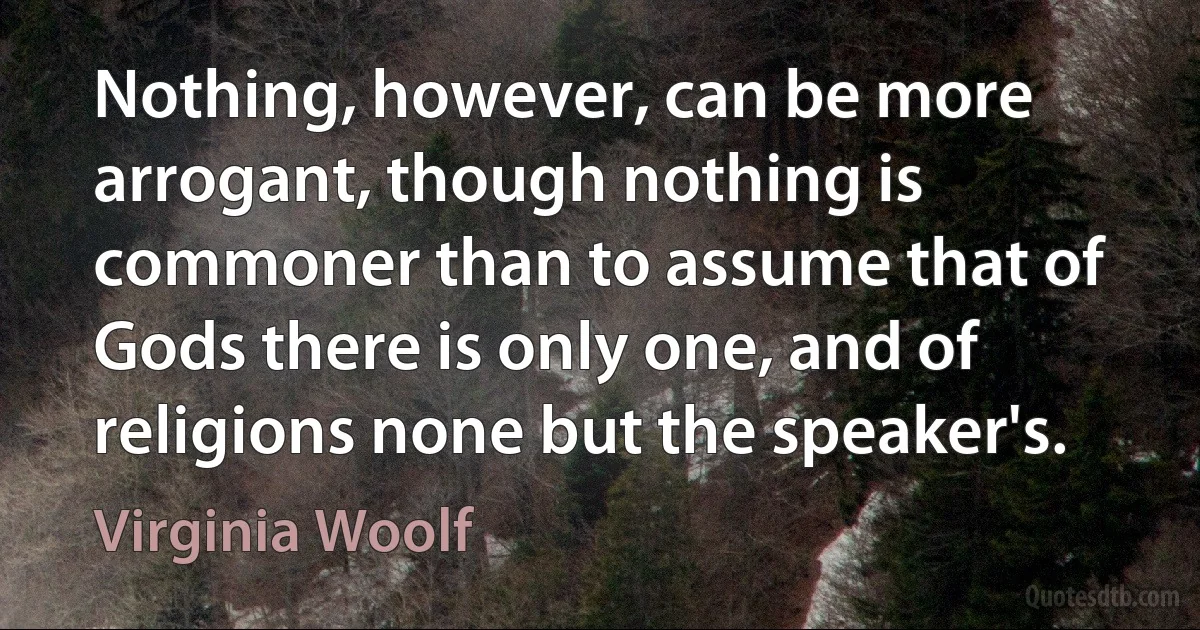 Nothing, however, can be more arrogant, though nothing is commoner than to assume that of Gods there is only one, and of religions none but the speaker's. (Virginia Woolf)