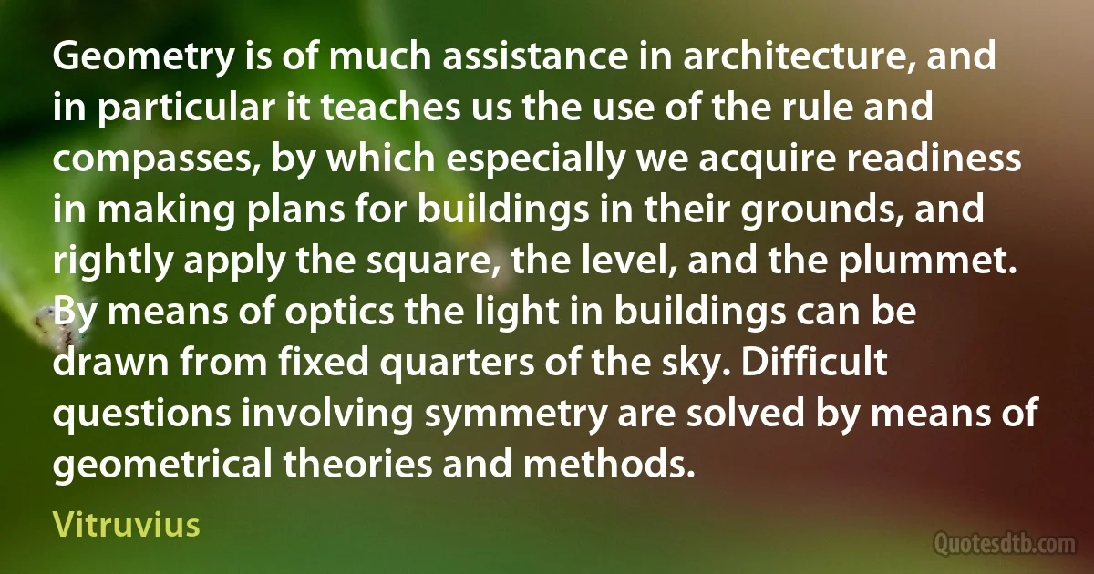 Geometry is of much assistance in architecture, and in particular it teaches us the use of the rule and compasses, by which especially we acquire readiness in making plans for buildings in their grounds, and rightly apply the square, the level, and the plummet. By means of optics the light in buildings can be drawn from fixed quarters of the sky. Difficult questions involving symmetry are solved by means of geometrical theories and methods. (Vitruvius)