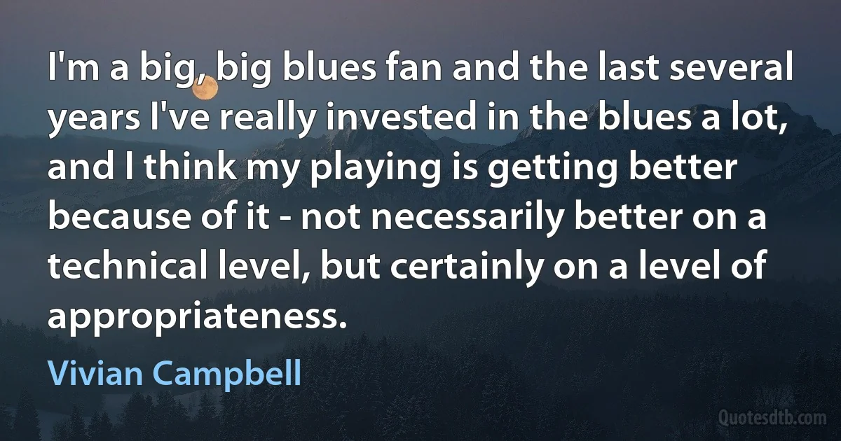 I'm a big, big blues fan and the last several years I've really invested in the blues a lot, and I think my playing is getting better because of it - not necessarily better on a technical level, but certainly on a level of appropriateness. (Vivian Campbell)