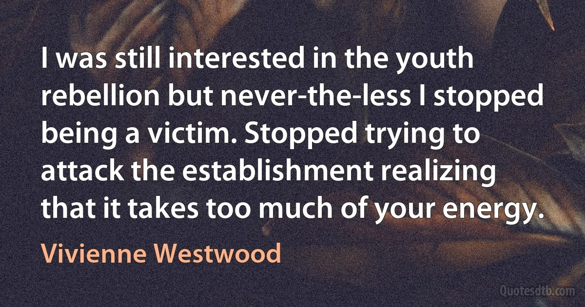 I was still interested in the youth rebellion but never-the-less I stopped being a victim. Stopped trying to attack the establishment realizing that it takes too much of your energy. (Vivienne Westwood)