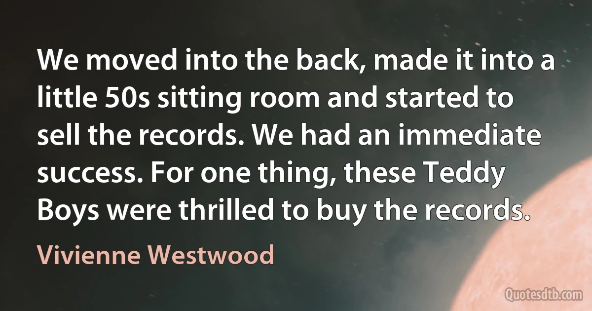 We moved into the back, made it into a little 50s sitting room and started to sell the records. We had an immediate success. For one thing, these Teddy Boys were thrilled to buy the records. (Vivienne Westwood)