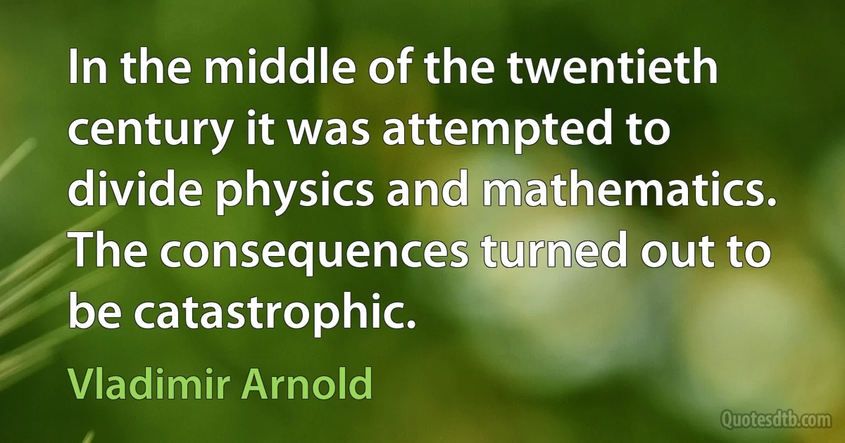 In the middle of the twentieth century it was attempted to divide physics and mathematics. The consequences turned out to be catastrophic. (Vladimir Arnold)