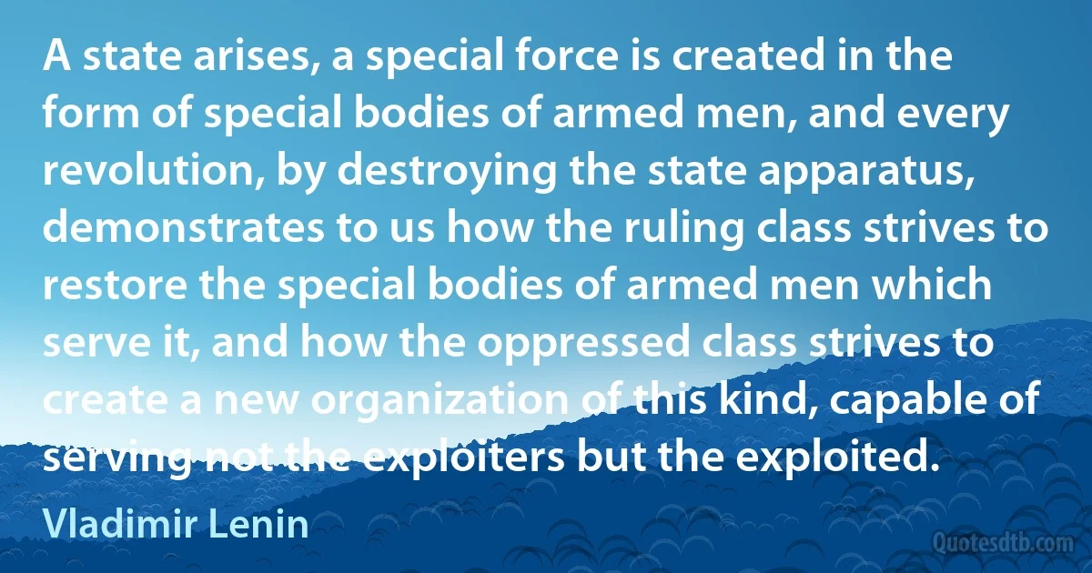 A state arises, a special force is created in the form of special bodies of armed men, and every revolution, by destroying the state apparatus, demonstrates to us how the ruling class strives to restore the special bodies of armed men which serve it, and how the oppressed class strives to create a new organization of this kind, capable of serving not the exploiters but the exploited. (Vladimir Lenin)