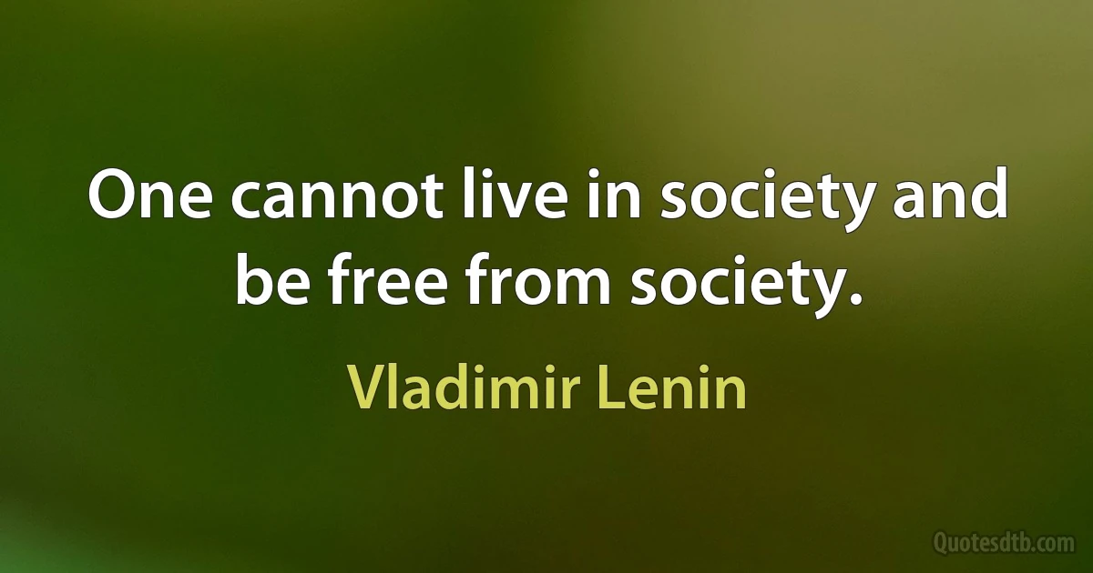 One cannot live in society and be free from society. (Vladimir Lenin)