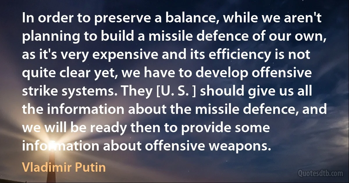 In order to preserve a balance, while we aren't planning to build a missile defence of our own, as it's very expensive and its efficiency is not quite clear yet, we have to develop offensive strike systems. They [U. S. ] should give us all the information about the missile defence, and we will be ready then to provide some information about offensive weapons. (Vladimir Putin)