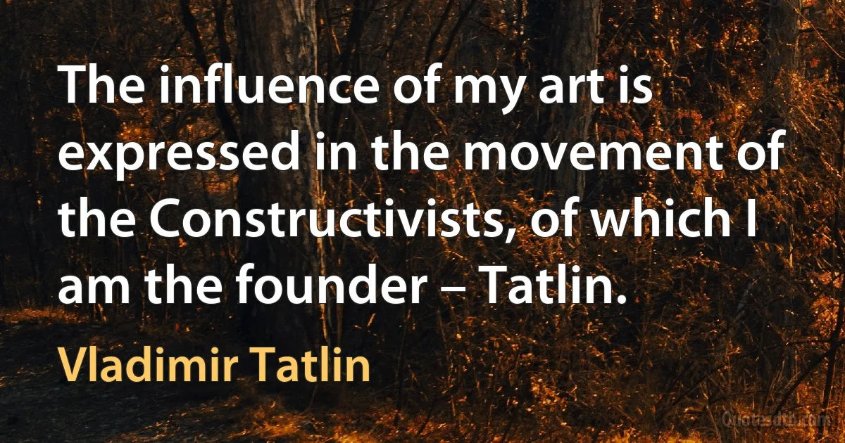 The influence of my art is expressed in the movement of the Constructivists, of which I am the founder – Tatlin. (Vladimir Tatlin)