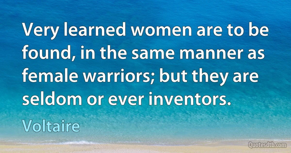 Very learned women are to be found, in the same manner as female warriors; but they are seldom or ever inventors. (Voltaire)