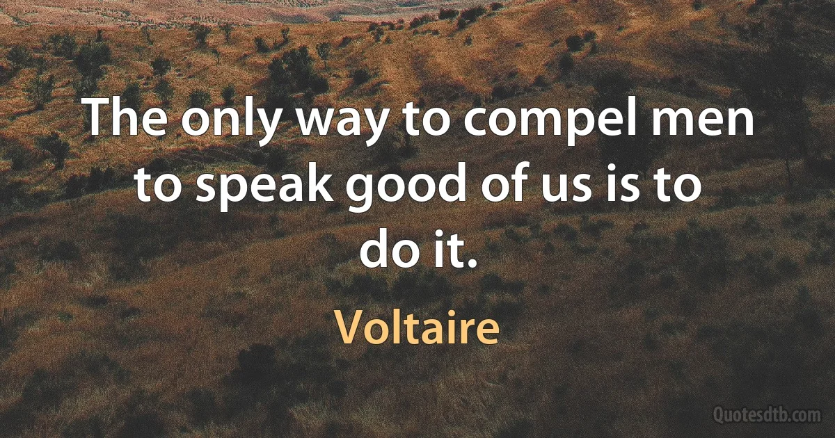 The only way to compel men to speak good of us is to do it. (Voltaire)