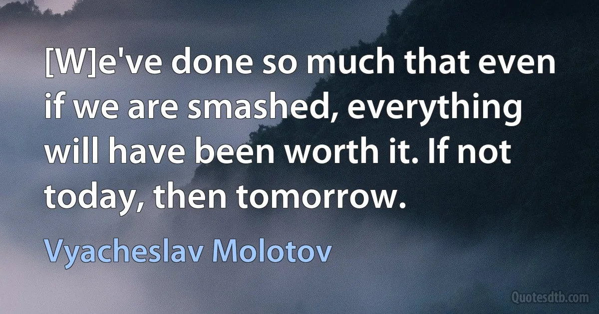 [W]e've done so much that even if we are smashed, everything will have been worth it. If not today, then tomorrow. (Vyacheslav Molotov)