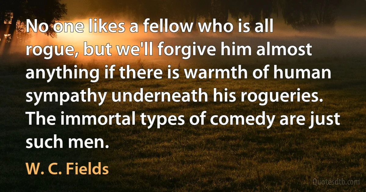 No one likes a fellow who is all rogue, but we'll forgive him almost anything if there is warmth of human sympathy underneath his rogueries. The immortal types of comedy are just such men. (W. C. Fields)