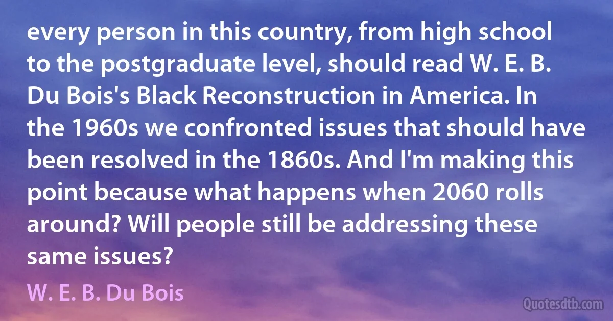 every person in this country, from high school to the postgraduate level, should read W. E. B. Du Bois's Black Reconstruction in America. In the 1960s we confronted issues that should have been resolved in the 1860s. And I'm making this point because what happens when 2060 rolls around? Will people still be addressing these same issues? (W. E. B. Du Bois)