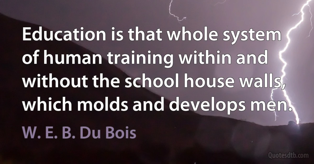 Education is that whole system of human training within and without the school house walls, which molds and develops men. (W. E. B. Du Bois)